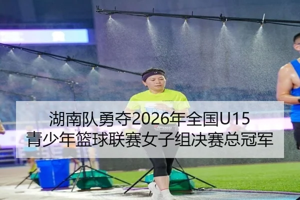 湖南队勇夺2026年全国U15青少年篮球联赛女子组决赛总冠军