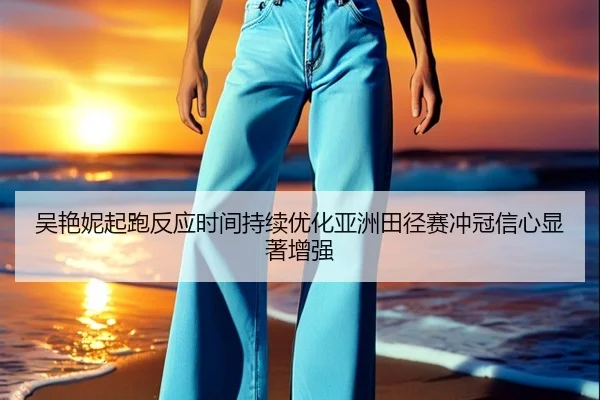 吴艳妮起跑反应时间持续优化亚洲田径赛冲冠信心显著增强